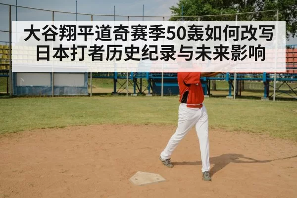 大谷翔平道奇赛季50轰如何改写日本打者历史纪录与未来影响