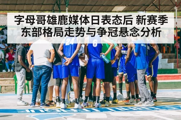 字母哥雄鹿媒体日表态后 新赛季东部格局走势与争冠悬念分析