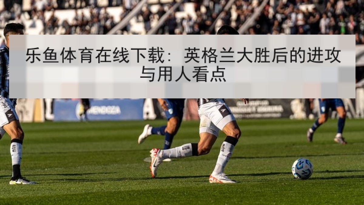 乐鱼体育在线下载: 英格兰大胜后的进攻与用人看点 乐鱼体育在线下载: 英格兰大胜后的进攻与用人看点