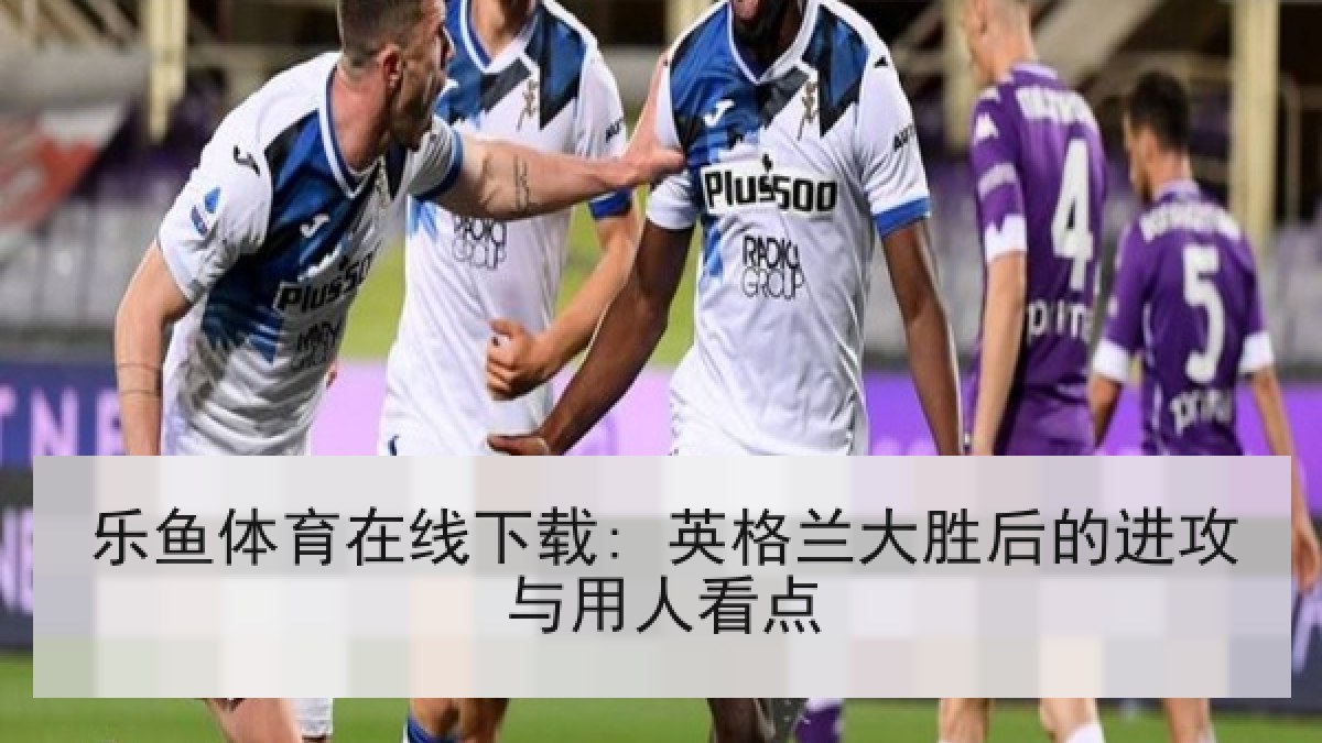 乐鱼体育在线下载: 英格兰大胜后的进攻与用人看点