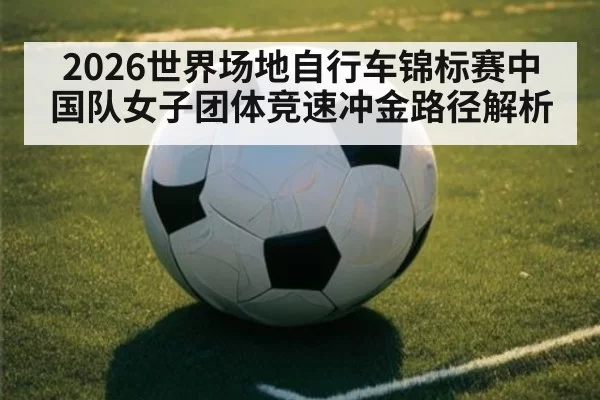 2026世界场地自行车锦标赛中国队女子团体竞速冲金路径解析